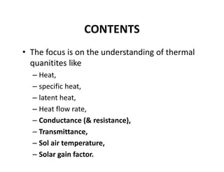 CONTENTS
• The focus is on the understanding of thermal 
quanitites like 
– Heat,
– specific heat, 
– latent heat,
– Heat flow rate,
– Conductance (& resistance),
– Transmittance,
– Sol air temperature,
– Solar gain factor.
 
