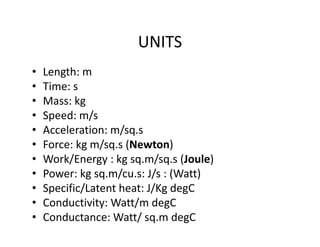 UNITS
• Length: m
• Time: s
• Mass: kg
• Speed: m/s
• Acceleration: m/sq.s
• Force: kg m/sq.s (Newton)
• Work/Energy : kg sq.m/sq.s (Joule)
• Power: kg sq.m/cu.s: J/s : (Watt)
• Specific/Latent heat: J/Kg degC
• Conductivity: Watt/m degC
• Conductance: Watt/ sq.m degC
 