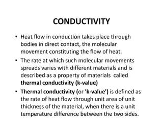 CONDUCTIVITY
• Heat flow in conduction takes place through 
bodies in direct contact, the molecular 
movement constituting the flow of heat.
• The rate at which such molecular movements 
spreads varies with different materials and is 
described as a property of materials  called 
thermal conductivity (k‐value)
• Thermal conductivity (or 'k‐value') is defined as 
the rate of heat flow through unit area of unit 
thickness of the material, when there is a unit 
temperature difference between the two sides. 
 