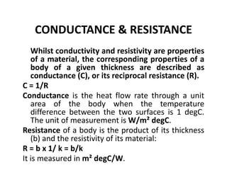 CONDUCTANCE & RESISTANCE
Whilst conductivity and resistivity are properties
of a material, the corresponding properties of a
body of a given thickness are described as
conductance (C), or its reciprocal resistance (R).
C = 1/R
Conductance is the heat flow rate through a unit
area of the body when the temperature
difference between the two surfaces is 1 degC.
The unit of measurement is W/m² degC.
Resistance of a body is the product of its thickness
(b) and the resistivity of its material:
R = b x 1/ k = b/k
It is measured in m² degC/W.
 