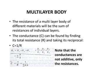 MULTILAYER BODY
• The resistance of a multi layer body of 
different materials will be the sum of 
resistances of individual layers.
• The conductance (C) can be found by finding 
its total resistance (R) and taking its reciprocal:
• C=1/R
Note that the 
conductances are 
not additive, only 
the resistances.
 