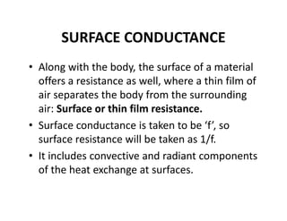 SURFACE CONDUCTANCE
• Along with the body, the surface of a material 
offers a resistance as well, where a thin film of 
air separates the body from the surrounding 
air: Surface or thin film resistance.
• Surface conductance is taken to be ‘f’, so 
surface resistance will be taken as 1/f.
• It includes convective and radiant components 
of the heat exchange at surfaces.
 