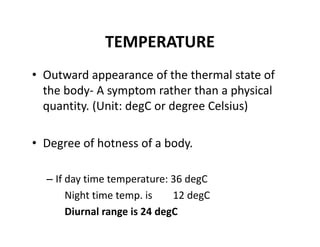 TEMPERATURE
• Outward appearance of the thermal state of 
the body‐ A symptom rather than a physical 
quantity. (Unit: degC or degree Celsius)
• Degree of hotness of a body.
– If day time temperature: 36 degC
Night time temp. is        12 degC
Diurnal range is 24 degC
 