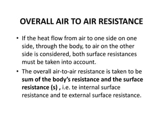 OVERALL AIR TO AIR RESISTANCE
• If the heat flow from air to one side on one 
side, through the body, to air on the other 
side is considered, both surface resistances 
must be taken into account. 
• The overall air‐to‐air resistance is taken to be 
sum of the body’s resistance and the surface 
resistance (s) , i.e. te internal surface 
resistance and te external surface resistance.
 