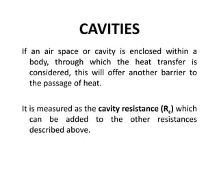 CAVITIES
If an air space or cavity is enclosed within a
body, through which the heat transfer is
considered, this will offer another barrier to
the passage of heat.
It is measured as the cavity resistance (Rc) which
can be added to the other resistances
described above.
 