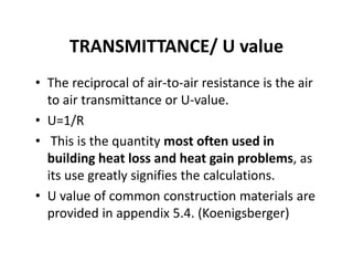 TRANSMITTANCE/ U value
• The reciprocal of air‐to‐air resistance is the air 
to air transmittance or U‐value.
• U=1/R
• This is the quantity most often used in 
building heat loss and heat gain problems, as 
its use greatly signifies the calculations.
• U value of common construction materials are 
provided in appendix 5.4. (Koenigsberger)
 