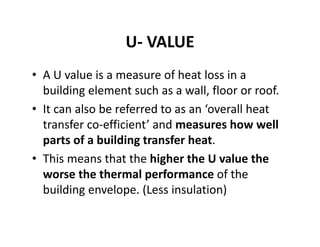 U‐ VALUE
• A U value is a measure of heat loss in a 
building element such as a wall, floor or roof. 
• It can also be referred to as an ‘overall heat 
transfer co‐efficient’ and measures how well 
parts of a building transfer heat. 
• This means that the higher the U value the 
worse the thermal performance of the 
building envelope. (Less insulation)
 