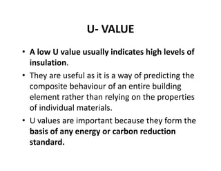 U‐ VALUE
• A low U value usually indicates high levels of 
insulation. 
• They are useful as it is a way of predicting the 
composite behaviour of an entire building 
element rather than relying on the properties 
of individual materials.
• U values are important because they form the 
basis of any energy or carbon reduction 
standard. 
 