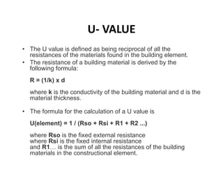 U‐ VALUE
• The U value is defined as being reciprocal of all the
resistances of the materials found in the building element.
• The resistance of a building material is derived by the
following formula:
R = (1/k) x d
where k is the conductivity of the building material and d is the
material thickness.
• The formula for the calculation of a U value is
U(element) = 1 / (Rso + Rsi + R1 + R2 ...)
where Rso is the fixed external resistance
where Rsi is the fixed internal resistance
and R1… is the sum of all the resistances of the building
materials in the constructional element.
 