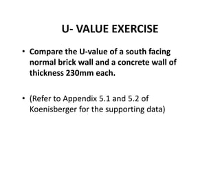 U‐ VALUE EXERCISE
• Compare the U‐value of a south facing 
normal brick wall and a concrete wall of 
thickness 230mm each.
• (Refer to Appendix 5.1 and 5.2 of 
Koenisberger for the supporting data)
 