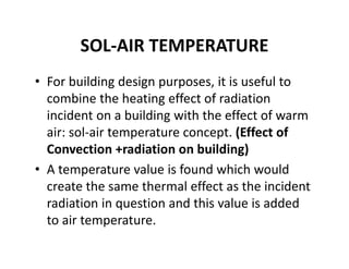 SOL‐AIR TEMPERATURE
• For building design purposes, it is useful to 
combine the heating effect of radiation 
incident on a building with the effect of warm 
air: sol‐air temperature concept. (Effect of 
Convection +radiation on building)
• A temperature value is found which would 
create the same thermal effect as the incident 
radiation in question and this value is added 
to air temperature.
 