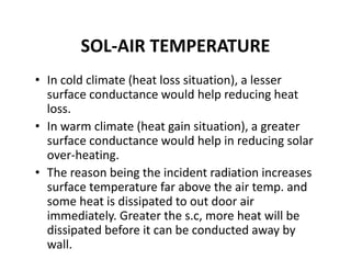 SOL‐AIR TEMPERATURE
• In cold climate (heat loss situation), a lesser 
surface conductance would help reducing heat 
loss.
• In warm climate (heat gain situation), a greater 
surface conductance would help in reducing solar 
over‐heating.
• The reason being the incident radiation increases 
surface temperature far above the air temp. and 
some heat is dissipated to out door air 
immediately. Greater the s.c, more heat will be 
dissipated before it can be conducted away by 
wall. 
 