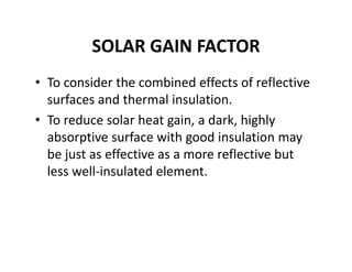 SOLAR GAIN FACTOR
• To consider the combined effects of reflective 
surfaces and thermal insulation.
• To reduce solar heat gain, a dark, highly 
absorptive surface with good insulation may 
be just as effective as a more reflective but 
less well‐insulated element. 
 