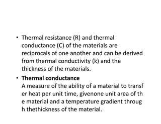 • Thermal resistance (R) and thermal 
conductance (C) of the materials are 
reciprocals of one another and can be derived 
from thermal conductivity (k) and the 
thickness of the materials.
• Thermal conductance
A measure of the ability of a material to transf
er heat per unit time, givenone unit area of th
e material and a temperature gradient throug
h thethickness of the material.
 