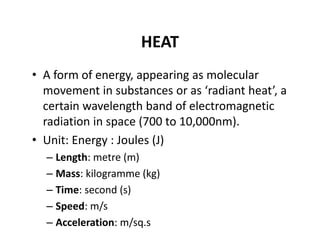HEAT
• A form of energy, appearing as molecular 
movement in substances or as ‘radiant heat’, a 
certain wavelength band of electromagnetic 
radiation in space (700 to 10,000nm). 
• Unit: Energy : Joules (J)
– Length: metre (m)
– Mass: kilogramme (kg)
– Time: second (s)
– Speed: m/s
– Acceleration: m/sq.s
 