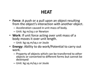 HEAT
• Force: A push or a pull upon an object resulting 
from the object’s interaction with another object.
– Acceleration caused in unit mass of body.
– Unit: kg m/sq.s or Newton
• Work: If unit force acting over unit mass of a 
body moves it over unit length.
– Unit: kg sq.m/sq.s or Joule
• Energy: Ability to do work/Potential to carry out 
work. 
– Property of objects which can be transferred to other 
objects or converted to different forms but cannot be 
destroyed
– Unit: kg sq.m/sq.s or Joule
 