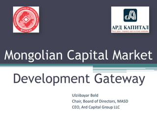 Mongolian Capital Market
Development Gateway
Ulziibayar Bold
Chair, Board of Directors, MASD
CEO, Ard Capital Group LLC
 