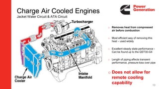 Charge Air Cooled Engines
Jacket Water Circuit & ATA Circuit
o Removes heat from compressed
air before combustion
o Most efficient way of removing this
heat – used widely
o Excellent steady state performance -
Can be found up to the QST30-G4
o Length of piping affects transient
performance, pressure loss over pipe
o Does not allow for
remote cooling
capability 10
 