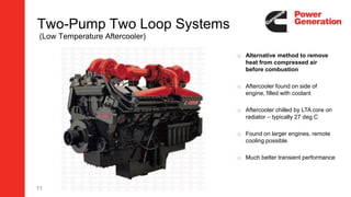 11
Two-Pump Two Loop Systems
(Low Temperature Aftercooler)
o Alternative method to remove
heat from compressed air
before combustion
o Aftercooler found on side of
engine, filled with coolant
o Aftercooler chilled by LTA core on
radiator – typically 27 deg C
o Found on larger engines, remote
cooling possible
o Much better transient performance
 