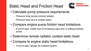 Static Head and Friction Head
 Calculate pump pressure requirements
– Pressure drop across remote radiator
– Pressure drop due to coolant pipes
 Compare engine pump friction head limitations
– If out of spec: weigh cost of increasing pipe size vs adding auxiliary
pump
 Determine remote radiator coolant static head
 Compare to engine static head limitations
– If out of spec: design for isolated system
18
 
