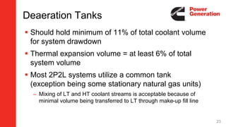 Deaeration Tanks
 Should hold minimum of 11% of total coolant volume
for system drawdown
 Thermal expansion volume = at least 6% of total
system volume
 Most 2P2L systems utilize a common tank
(exception being some stationary natural gas units)
– Mixing of LT and HT coolant streams is acceptable because of
minimal volume being transferred to LT through make-up fill line
23
 