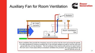 Auxiliary Fan for Room Ventilation
Cool Air
Flow In
Radiator
Air Inlet
Louvers
Room Ventilation
Fan
Room ventilation fans provide the necessary vacuum to pull air into the room and across the genset.
It is often beneficial to include an auxiliary fan in set mounted radiators as well to cool the room and
genset after the unit has shutdown. The hot surfaces of the machine will continue to reject heat to
the room and in most cases without a shutdown ventilation fan provision, the room temperature will
rise AFTER the unit is off.
24
 