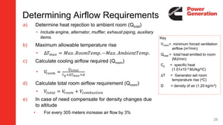 26
a) Determine heat rejection to ambient room (Qtotal)
• Include engine, alternator, muffler, exhaust piping, auxiliary
items.
b) Maximum allowable temperature rise
• ∆𝑇 𝑚𝑎𝑥 = 𝑀𝑎𝑥. 𝑅𝑜𝑜𝑚𝑇𝑒𝑚𝑝. −𝑀𝑎𝑥. 𝐴𝑚𝑏𝑖𝑒𝑛𝑡𝑇𝑒𝑚𝑝.
c) Calculate cooling airflow required (Qroom)
• 𝑉𝑟𝑜𝑜𝑚 =
𝑄 𝑡𝑜𝑡𝑎𝑙
𝐶 𝑝×∆𝑇 𝑚𝑎𝑥×𝑑
d) Calculate total room airflow requirement (Qroom)
• 𝑉𝑡𝑜𝑡𝑎𝑙 = 𝑉𝑟𝑜𝑜𝑚 + 𝑉𝑐𝑜𝑚𝑏𝑢𝑠𝑡𝑖𝑜𝑛
e) In case of need compensate for density changes due
to altitude
• For every 305 meters increase air flow by 3%
Key
Vroom= minimum forced ventilation
airflow (m3/min)
Qtotal = total heat emitted to room
(MJ/min)
Cp = specific heat
(1.01x10-3 MJ/kg/oC)
∆T = Generator set room
temperature rise (oC)
D = density of air (1.20 kg/m3)
Determining Airflow Requirements
 