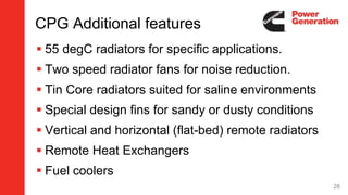 CPG Additional features
 55 degC radiators for specific applications.
 Two speed radiator fans for noise reduction.
 Tin Core radiators suited for saline environments
 Special design fins for sandy or dusty conditions
 Vertical and horizontal (flat-bed) remote radiators
 Remote Heat Exchangers
 Fuel coolers
28
 