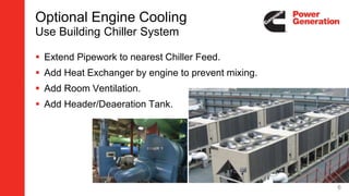 Optional Engine Cooling
Use Building Chiller System
 Extend Pipework to nearest Chiller Feed.
 Add Heat Exchanger by engine to prevent mixing.
 Add Room Ventilation.
 Add Header/Deaeration Tank.
6
 