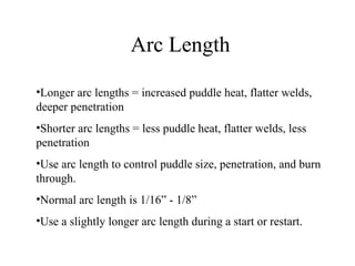 Arc Length
•Longer arc lengths = increased puddle heat, flatter welds,
deeper penetration
•Shorter arc lengths = less puddle heat, flatter welds, less
penetration
•Use arc length to control puddle size, penetration, and burn
through.
•Normal arc length is 1/16” - 1/8”
•Use a slightly longer arc length during a start or restart.
 
