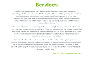 Administrator: Administrative tasks are mostly time consuming. Either when it comes like CV
formatting, ATS Management, Coding & Uploading, Advert Response Management, etc., our clients
can hire dedicated Administrators who got expertise of handling this type of Work. Our
Administrators specialize in CV formatting services. Our group of technical formatters promptly
formats the resumes and put them in the order of high superiority, supported with the method
endowed by our clients
Resourcer: Talent Inbox provides complete Resume sourcing & screening services. Our Resourcers
have high level of understanding of leading job-boards like Monster, Reed, Job-Site, CV-Library, Total
Jobs and list goes on. We are experts in use of Boolean Operators for better resume database search
results. Our clients can hire expert and dedicated Resourcers from Talent Inbox and allow their
consultants to focus on what they do best
Researcher: Our Researchers with sharp skills can find the candidates through any professional
network. Either you are looking to map out organizations or you want to track talent with specific skill
set or you want to know who is working for whom. Our skilled researchers can handle all talent
research related projects. Our clients can hire expert and dedicated Researchers from Talent Inbox to
generate a detailed report
Cost Effective - Efficient - Hassle Free
 