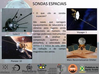 SONDAS ESPACIAIS
• O que são as sondas
espaciais?
São naves que carregam
equipamentos de laboratório e
câmeras para lugares ainda
inacessíveis ao homem. Ela
carrega poderosos instrumentos
capazes de analisar a
composição química da
atmosfera, a velocidade dos
ventos e o relevo do solo, além
da radiação e do campo
magnético dos astros.
Luna 2
Pioneer 10
Voyager 1
Mars Reconnaissance Orbiter
 