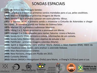 SONDAS ESPACIAIS
Linha do Tempo das Principais Sondas:
1959: Luna 1, 2 e 3 foram as primeiras sondas mandadas para a Lua, pelos soviéticos.
1964: Mariner 4 mandou as primeiras imagens de Marte.
1965: Venera 3 foi a primeira a pousar em outro planeta: Vênus.
1972: a Pioneer 10 foi a primeira sonda a atravessar o Cinturão de Asteroides e chegar
em Júpiter. Atualmente já está nos limites do Sistema Solar.
1973: Mariner 10, a primeira a sobrevoar Mercúrio.
1975: Viking 1 e 2, foram as primeiras a pousarem em Marte.
1977: Voyager 1 e 2 são enviadas para Júpiter, Saturno, Urano e Netuno.
1985: Sonda Giotto (ESA), primeira a coletar informações de um cometa.
1995: Sonda Soho (NASA/ESA), com objetivo de estudar o Sol.
1996: Pathfinder , primeiras imagens coloridas (Marte).
2003: Spirit e Opportunity, para analisar Marte (NASA) e Mars Express (ESA). Além da
sonda Hayabusa (Jaxa, Japão), para analisar o asteroide Itokawa.
2005: Mars Reconnaissance Orbiter.
2006: New Horizons, chegou em Plutão em 2015.
2012: Curiosity (Marte).
2013: Maven (NASA) e Mangalyaan (Índia) para Marte, e Chang'e 3 (China) para a Lua.
 