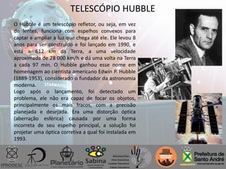 TELESCÓPIO HUBBLE
O Hubble é um telescópio refletor, ou seja, em vez
de lentes, funciona com espelhos convexos para
captar e ampliar a luz que chega até ele. Ele levou 8
anos para ser construído e foi lançado em 1990, e
está a 612 km da Terra, a uma velocidade
aproximada de 28 000 km/h e dá uma volta na Terra
a cada 97 min. O Hubble ganhou esse nome em
homenagem ao cientista americano Edwin P. Hubble
(1889-1953), considerado o fundador da astronomia
moderna.
Logo após o lançamento, foi detectado um
problema, ele não era capaz de focar os objetos,
principalmente os mais fracos, com a precisão
planejada e desejada. Era uma distorção óptica
(aberração esférica) causada por uma forma
incorreta de seu espelho principal, a solução foi
projetar uma óptica corretiva a qual foi instalada em
1993.
 