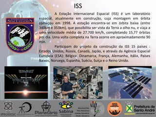 ISS
A Estação Internacional Espacial (ISS) é um laboratório
espacial, atualmente em construção, cuja montagem em órbita
começou em 1998. A estação encontra-se em órbita baixa (entre
340km e 353km), que possibilita ser vista da Terra a olho nu, e viaja a
uma velocidade média de 27.700 km/h, completando 15,77 órbitas
por dia. Uma volta completa na Terra ocorre em aproximadamente 90
min.
Participam do projeto da construção da ISS 15 países :
Estados Unidos, Rússia, Canadá, Japão, e através da Agência Espacial
Europeia (ESA): Bélgica, Dinamarca, França, Alemanha, Itália, Países
Baixos, Noruega, Espanha, Suécia, Suíça e o Reino Unido.
 