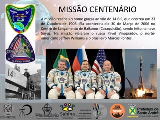 MISSÃO CENTENÁRIO
A missão recebeu o nome graças ao vôo do 14 BIS, que ocorreu em 23
de Outubro de 1906. Ela aconteceu dia 30 de Março de 2006 no
Centro de Lançamento de Baikonur (Cazaquistão), sendo feito na nave
Soyuz. Na missão viajaram o russo Pavel Vinogradov, o norte-
americano Jeffrey Williams e o brasileiro Marcos Pontes.
 