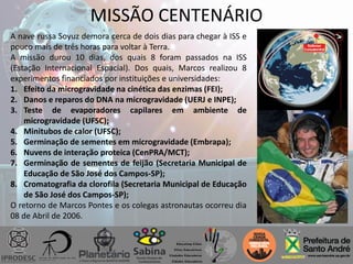 MISSÃO CENTENÁRIO
A nave russa Soyuz demora cerca de dois dias para chegar à ISS e
pouco mais de três horas para voltar à Terra.
A missão durou 10 dias, dos quais 8 foram passados na ISS
(Estação Internacional Espacial). Dos quais, Marcos realizou 8
experimentos financiados por instituições e universidades:
1. Efeito da microgravidade na cinética das enzimas (FEI);
2. Danos e reparos do DNA na microgravidade (UERJ e INPE);
3. Teste de evaporadores capilares em ambiente de
microgravidade (UFSC);
4. Minitubos de calor (UFSC);
5. Germinação de sementes em microgravidade (Embrapa);
6. Nuvens de interação proteica (CenPRA/MCT);
7. Germinação de sementes de feijão (Secretaria Municipal de
Educação de São José dos Campos-SP);
8. Cromatografia da clorofila (Secretaria Municipal de Educação
de São José dos Campos-SP);
O retorno de Marcos Pontes e os colegas astronautas ocorreu dia
08 de Abril de 2006.
 