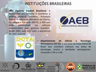 INSTITUIÇÕES BRASILEIRAS
• AEB (Agência Espacial Brasileira): é
responsável por formular e coordenar a
política espacial brasileira. Autarquia
federal vinculada ao Ministério da Ciência,
Tecnologia e Inovação (MCTI), a AEB tem
dado continuidade aos esforços
empreendidos pelo governo brasileiro,
desde 1961, para promover a autonomia
do setor espacial.
• Departamento de Ciência e Tecnologia
Aeroespacial (DCTA): é um setor da Força Aérea do
Brasil que coordena esforços nas áreas de
tecnologia, ensino e atividades aeroespaciais.
Comanda o ITA e o IAE.
 