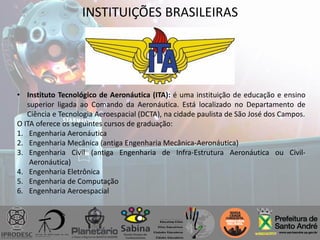 INSTITUIÇÕES BRASILEIRAS
• Instituto Tecnológico de Aeronáutica (ITA): é uma instituição de educação e ensino
superior ligada ao Comando da Aeronáutica. Está localizado no Departamento de
Ciência e Tecnologia Aeroespacial (DCTA), na cidade paulista de São José dos Campos.
O ITA oferece os seguintes cursos de graduação:
1. Engenharia Aeronáutica
2. Engenharia Mecânica (antiga Engenharia Mecânica-Aeronáutica)
3. Engenharia Civil (antiga Engenharia de Infra-Estrutura Aeronáutica ou Civil-
Aeronáutica)
4. Engenharia Eletrônica
5. Engenharia de Computação
6. Engenharia Aeroespacial
 