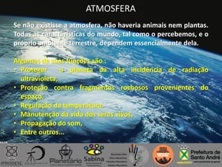 ATMOSFERA
Se não existisse a atmosfera, não haveria animais nem plantas.
Todas as características do mundo, tal como o percebemos, e o
próprio ambiente terrestre, dependem essencialmente dela.
Algumas de suas funções são :
• Proteger o planeta da alta incidência de radiação
ultravioleta,
• Proteção contra fragmentos rochosos provenientes do
espaço,
• Regulação da temperatura,
• Manutenção da vida dos seres vivos,
• Propagação do som,
• Entre outros...
 