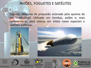 • Foguete: Máquina de propulsão acionada pela queima de
um combustível. Utilizado em bombas, aviões e, mais
recentemente, para colocar em órbita naves espaciais e
satélites artificiais.
AVIÕES, FOGUETES E SATÉLITES
 