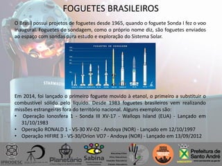 FOGUETES BRASILEIROS
O Brasil possui projetos de foguetes desde 1965, quando o foguete Sonda I fez o voo
inaugural. Foguetes de sondagem, como o próprio nome diz, são foguetes enviados
ao espaço com sondas para estudo e exploração do Sistema Solar.
Em 2014, foi lançado o primeiro foguete movido à etanol, o primeiro a substituir o
combustível sólido pelo líquido. Desde 1983 foguetes brasileiros vem realizando
missões estrangeiras fora do território nacional. Alguns exemplos são:
• Operação Ionosfera 1 - Sonda III XV-17 - Wallops Island (EUA) - Lançado em
31/10/1983
• Operação RONALD 1 - VS-30 XV-02 - Andoya (NOR) - Lançado em 12/10/1997
• Operação HIFIRE 3 - VS-30/Orion VO7 - Andoya (NOR) - Lançado em 13/09/2012
 