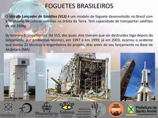 FOGUETES BRASILEIROS
O Veículo Lançador de Satélites (VLS) é um modelo de foguete desenvolvido no Brasil com
a finalidade de colocar satélites na órbita da Terra. Tem capacidade de transportar satélites
de até 350kg.
Ocorreram 3 lançamentos do VLS, dos quais dois tiveram que ser destruídos logo depois do
lançamento por problemas técnicos, em 1997 e em 1999; já em 2003, ocorreu o acidente
que matou 21 técnicos e engenheiros do projeto, dias antes de seu lançamento na Base de
Alcântara (MA).
 