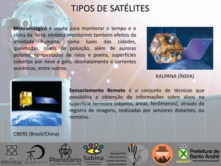 TIPOS DE SATÉLITES
Meteorológico é usado para monitorar o tempo e o
clima da Terra, embora monitorem também efeitos da
atividade humana, como luzes das cidades,
queimadas, níveis de poluição, além de auroras
polares, tempestades de raios e poeira, superfícies
cobertas por neve e gelo, desmatamento e correntes
oceânicas, entre outros.
Sensoriamento Remoto é o conjunto de técnicas que
possibilita a obtenção de informações sobre alvos na
superfície terrestre (objetos, áreas, fenômenos), através do
registro de imagens, realizadas por sensores distantes, ou
remotos.
CBERS (Brasil/China)
KALPANA (ÍNDIA)
 
