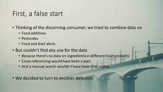 First,	
  a	
  false	
  start
• Thinking	
  of	
  the	
  discerning	
  consumer,	
  we	
  tried	
  to	
  combine	
  data	
  on
• Food	
  additives
• Pesticides
• Food	
  and	
  feed	
  alerts
• But	
  couldn’t	
  find	
  any	
  use	
  for	
  the	
  data
• Because	
  there’s	
  no	
  data	
  on	
  ingredients	
  in	
  different	
  food	
  products
• Cross-­‐referencing	
  would	
  have	
  been	
  a	
  pain
• And	
  a	
  manual	
  search	
  wouldn’t	
  have	
  been	
  that	
  usable
• We	
  decided	
  to	
  turn	
  to	
  another	
  direction
 