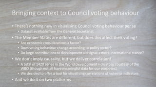 Bringing	
  context	
  to	
  Council	
  voting	
  behaviour
• There’s	
  nothing	
  new	
  in	
  visualising	
  Council	
  voting	
  behaviour	
  per	
  se
• Dataset	
  available	
  from	
  the	
  General	
  Secretariat
• The	
  Member	
  States	
  are	
  different,	
  but	
  does	
  this	
  affect	
  their	
  voting?
• Are	
  economic	
  considerations	
  a	
  factor?
• Does	
  voting	
  behaviour	
  change	
  according	
  to	
  policy	
  sector?
• Do	
  large	
  contributions	
  to	
  development	
  aid	
  signal	
  a	
  more	
  international	
  stance?
• We	
  don’t	
  imply	
  causality,	
  but	
  we	
  deliver	
  correlation!
• A	
  total	
  of	
  1420	
  series	
  in	
  the	
  World	
  Development	
  Indicators,	
  courtesy	
  of	
  the	
  
WBO	
  (though	
  not	
  all	
  have	
  meaningful	
  data	
  for	
  our	
  purposes)
• We	
  decided	
  to	
  offer	
  a	
  tool	
  for	
  visualising	
  correlations	
  of	
  votes	
  to	
  indicators
• And	
  we	
  do	
  it	
  on	
  two	
  platforms
 