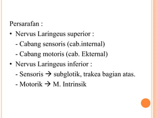Persarafan :
• Nervus Laringeus superior :
- Cabang sensoris (cab.internal)
- Cabang motoris (cab. Ekternal)
• Nervus Laringeus inferior :
- Sensoris  subglotik, trakea bagian atas.
- Motorik  M. Intrinsik
 