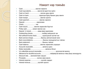 Нэмэлт нэр томъёо
 Cash……………………..мөнгөн хөрөнгө
 Cash equivalents................мөнгөтэй адилтгах зүйлс
 Cash on hand............................кассан дахь мөнгө
 Cash on bank.........................харилцах буюу банкин дахь мөнгө
 Cash receipt..............................мөнгөн орлого
 Cash payment.........................мөнгөн зарлага
 Deposit.............................хадгаламж
 Check.............................чек
 Cash record................мөнгөн хөрөнгийн бүртгэл
 Pretty cash..............жижиг мөнгөн сан
 Deposit in transit................замд яваа хадгаламж
 Outstanding checks......................төлбөр хийгдээгүй чек
 Not sufficient funds check..............хүрэлцээгүй сантай чек
 Bank service charge...................банкны үйлчилгээний хөлс
 Bank reconciliations........................банкны зохицуулалтын тайлан
 Bank statement..............................банкны тайлан
 Cash balance............................мөнгөн хөрөнгийн үлдэгдэл
 Accounts receivable.......................авлагын данс
 Notes receivable...................................авлагын бичиг
 Un collectible account receivable..................................эргэлзээтэй авлага
 Allowance for doubtful accounts......................найдваргүй авлагын нөөц буюу хасагдуулга
 Discount rate......хөнгөлөлтийн түвшин
 Proceeds...........................хүлээн авах мөнгө
 Interest expense.........................хүүгийн зардал
 Interest revenue..................хүүгийн орлого
 