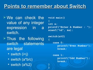 void main()
{
int a;
printf(“Enter A Number : “);
scanf(“%d”, &a);
switch(a%2)
{
case 0:
printf(“Even Number”);
break;
case 1:
printf(“Odd Number”);
break;
}
}
 We can check the
value of any integer
expression in a
switch.
 Thus the following
switch statements
are legal

switch (i+j)

switch (a*b/c)

switch (a%2)
Points to remember about SwitchPoints to remember about Switch
 