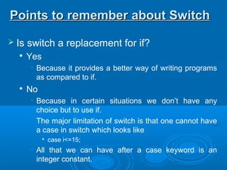  Is switch a replacement for if?

Yes
• Because it provides a better way of writing programs
as compared to if.

No
• Because in certain situations we don’t have any
choice but to use if.
• The major limitation of switch is that one cannot have
a case in switch which looks like

case i<=15;
• All that we can have after a case keyword is an
integer constant.
Points to remember about SwitchPoints to remember about Switch
 